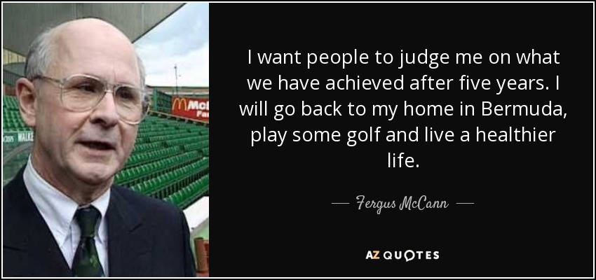 I want people to judge me on what we have achieved after five years. I will go back to my home in Bermuda, play some golf and live a healthier life. - Fergus McCann