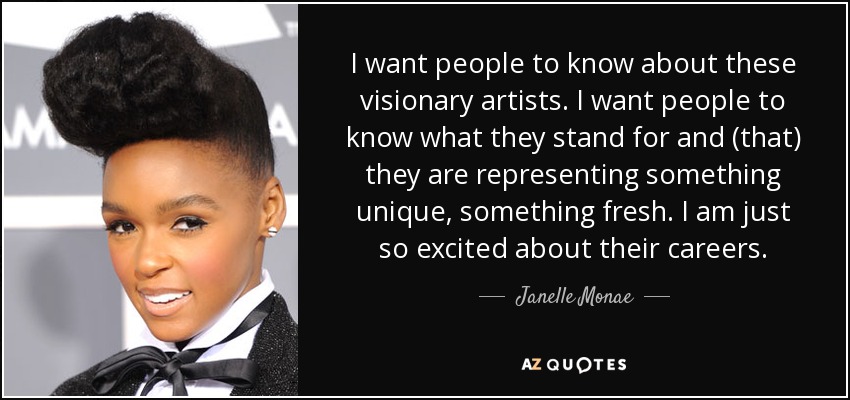 I want people to know about these visionary artists. I want people to know what they stand for and (that) they are representing something unique, something fresh. I am just so excited about their careers. - Janelle Monae