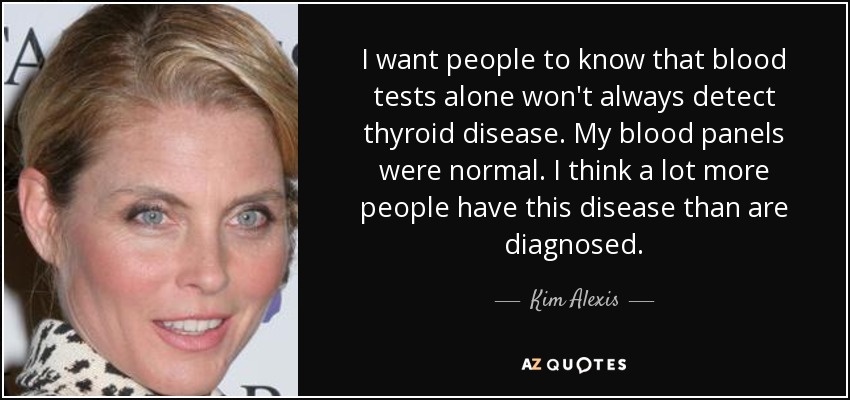 I want people to know that blood tests alone won't always detect thyroid disease. My blood panels were normal. I think a lot more people have this disease than are diagnosed. - Kim Alexis