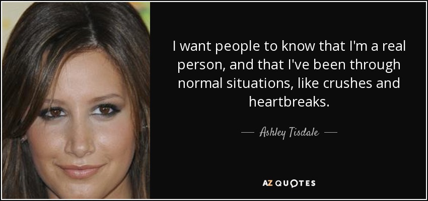 I want people to know that I'm a real person, and that I've been through normal situations, like crushes and heartbreaks. - Ashley Tisdale