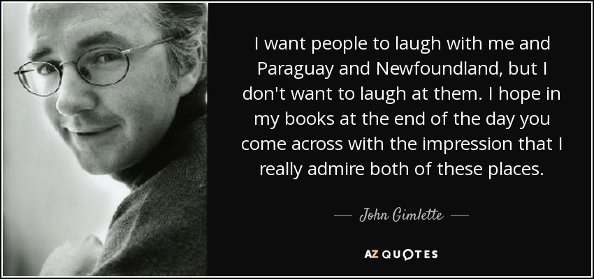 I want people to laugh with me and Paraguay and Newfoundland, but I don't want to laugh at them. I hope in my books at the end of the day you come across with the impression that I really admire both of these places. - John Gimlette