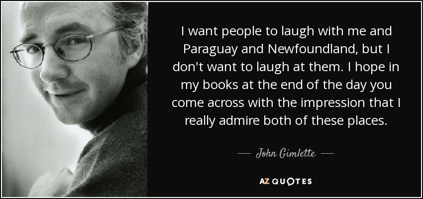 I want people to laugh with me and Paraguay and Newfoundland, but I don't want to laugh at them. I hope in my books at the end of the day you come across with the impression that I really admire both of these places. - John Gimlette