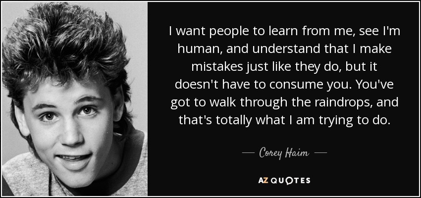 I want people to learn from me, see I'm human, and understand that I make mistakes just like they do, but it doesn't have to consume you. You've got to walk through the raindrops, and that's totally what I am trying to do. - Corey Haim