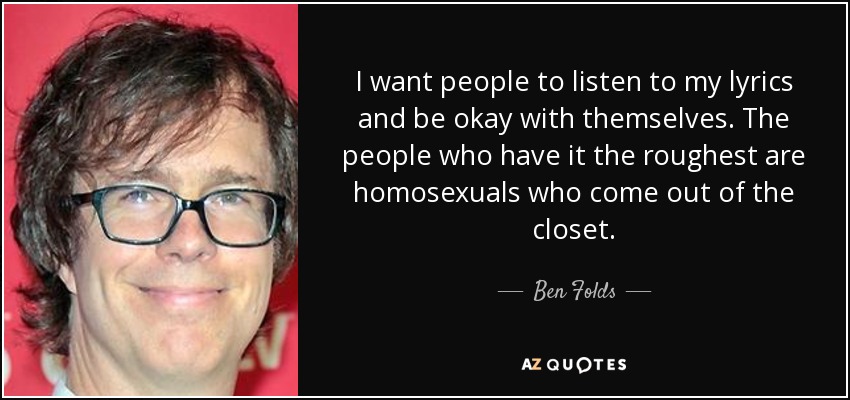 I want people to listen to my lyrics and be okay with themselves. The people who have it the roughest are homosexuals who come out of the closet. - Ben Folds