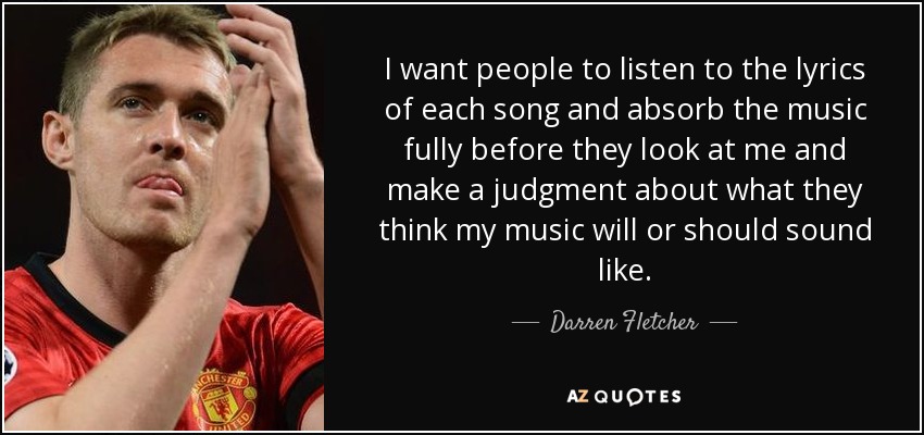 I want people to listen to the lyrics of each song and absorb the music fully before they look at me and make a judgment about what they think my music will or should sound like. - Darren Fletcher