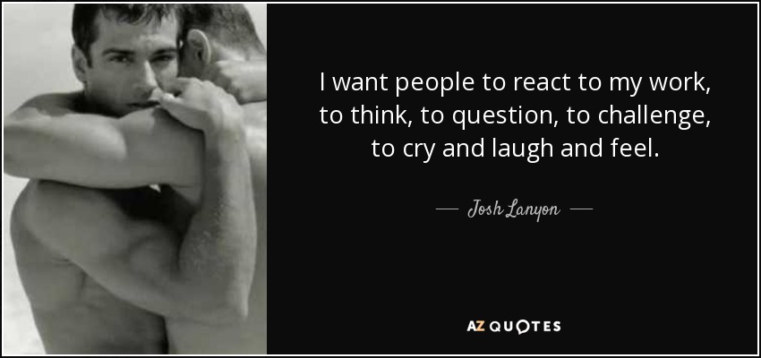 I want people to react to my work, to think, to question, to challenge, to cry and laugh and feel. - Josh Lanyon