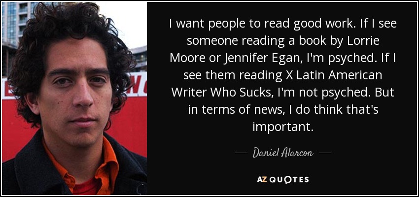 I want people to read good work. If I see someone reading a book by Lorrie Moore or Jennifer Egan, I'm psyched. If I see them reading X Latin American Writer Who Sucks, I'm not psyched. But in terms of news, I do think that's important. - Daniel Alarcon