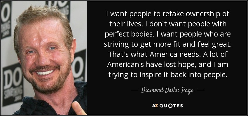 I want people to retake ownership of their lives. I don't want people with perfect bodies. I want people who are striving to get more fit and feel great. That's what America needs. A lot of American's have lost hope, and I am trying to inspire it back into people. - Diamond Dallas Page