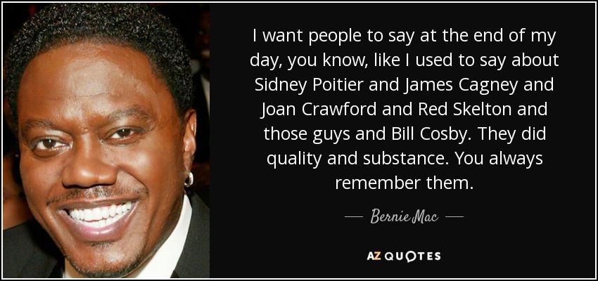 I want people to say at the end of my day, you know, like I used to say about Sidney Poitier and James Cagney and Joan Crawford and Red Skelton and those guys and Bill Cosby. They did quality and substance. You always remember them. - Bernie Mac