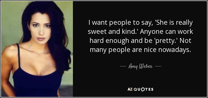 I want people to say, 'She is really sweet and kind.' Anyone can work hard enough and be 'pretty.' Not many people are nice nowadays. - Amy Weber