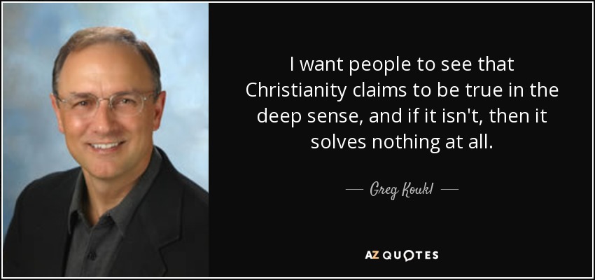 I want people to see that Christianity claims to be true in the deep sense, and if it isn't, then it solves nothing at all. - Greg Koukl