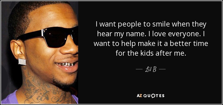 I want people to smile when they hear my name. I love everyone. I want to help make it a better time for the kids after me. - Lil B
