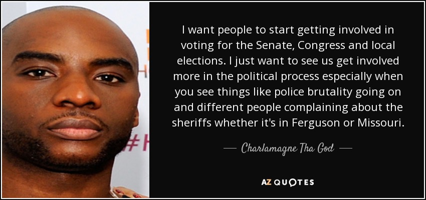 I want people to start getting involved in voting for the Senate, Congress and local elections. I just want to see us get involved more in the political process especially when you see things like police brutality going on and different people complaining about the sheriffs whether it's in Ferguson or Missouri. - Charlamagne Tha God