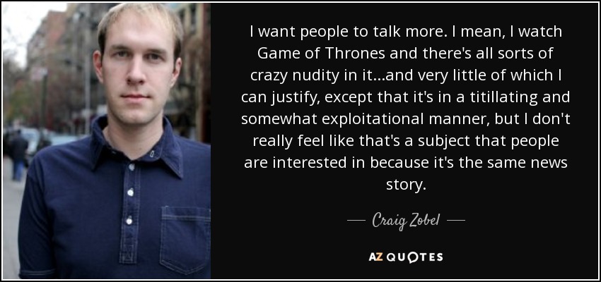 I want people to talk more. I mean, I watch Game of Thrones and there's all sorts of crazy nudity in it...and very little of which I can justify, except that it's in a titillating and somewhat exploitational manner, but I don't really feel like that's a subject that people are interested in because it's the same news story. - Craig Zobel