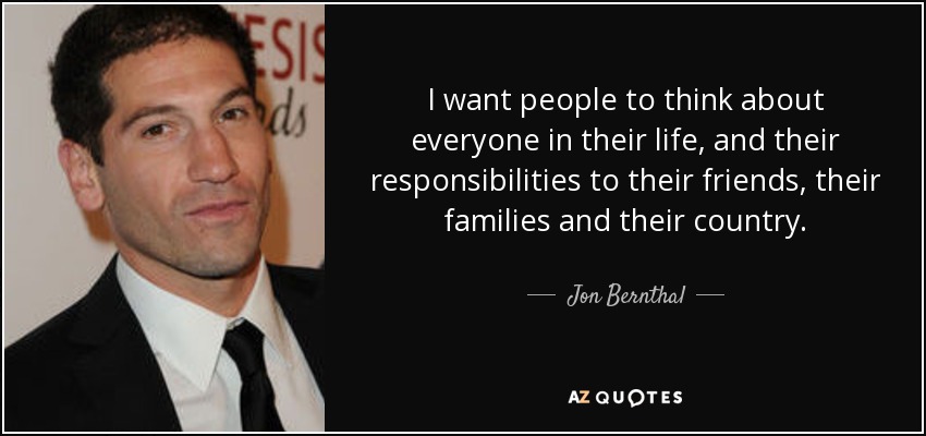I want people to think about everyone in their life, and their responsibilities to their friends, their families and their country. - Jon Bernthal