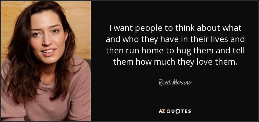I want people to think about what and who they have in their lives and then run home to hug them and tell them how much they love them. - Reed Morano