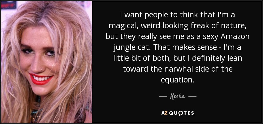 I want people to think that I'm a magical, weird-looking freak of nature, but they really see me as a sexy Amazon jungle cat. That makes sense - I'm a little bit of both, but I definitely lean toward the narwhal side of the equation. - Kesha