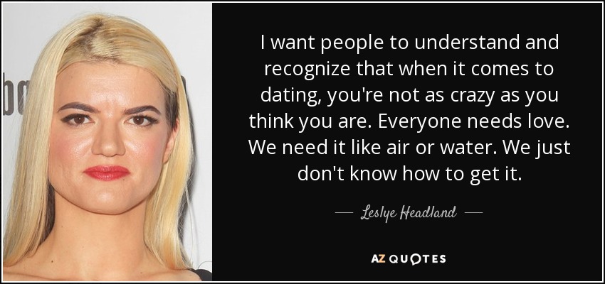 I want people to understand and recognize that when it comes to dating, you're not as crazy as you think you are. Everyone needs love. We need it like air or water. We just don't know how to get it. - Leslye Headland