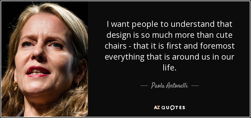 I want people to understand that design is so much more than cute chairs - that it is first and foremost everything that is around us in our life. - Paola Antonelli