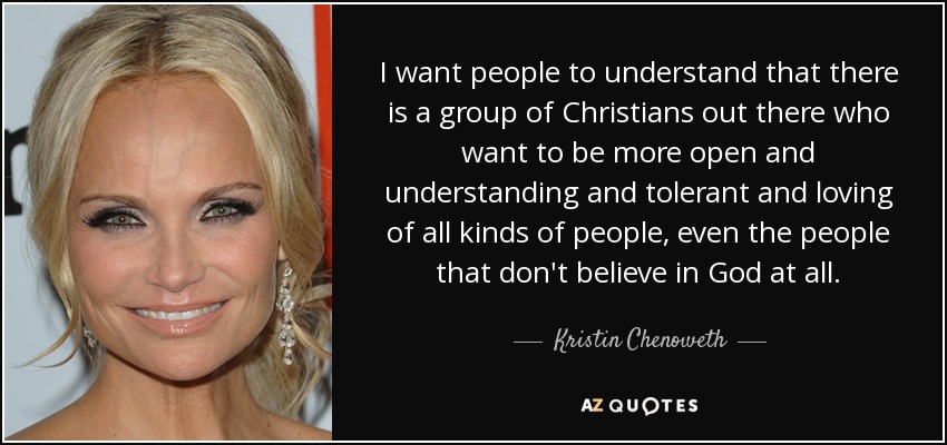 I want people to understand that there is a group of Christians out there who want to be more open and understanding and tolerant and loving of all kinds of people, even the people that don't believe in God at all. - Kristin Chenoweth