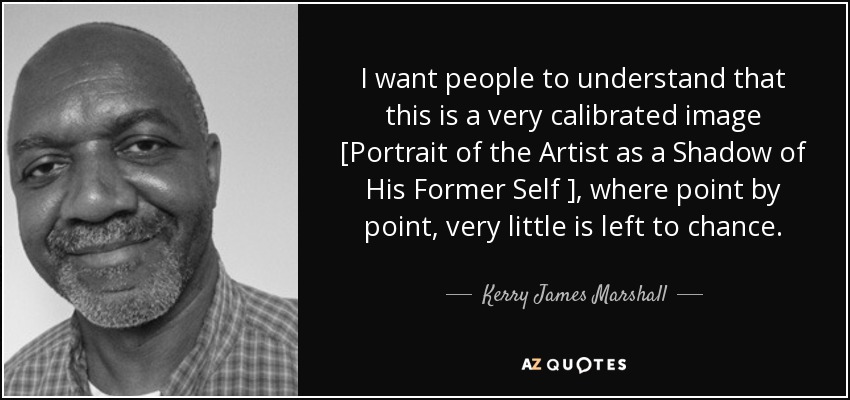 I want people to understand that this is a very calibrated image [Portrait of the Artist as a Shadow of His Former Self ], where point by point, very little is left to chance. - Kerry James Marshall