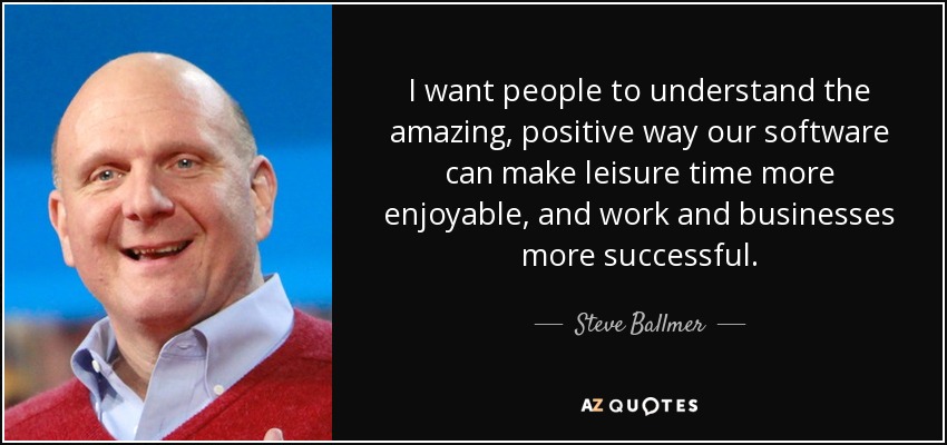 I want people to understand the amazing, positive way our software can make leisure time more enjoyable, and work and businesses more successful. - Steve Ballmer
