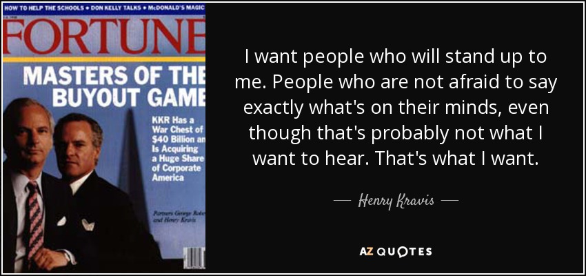 I want people who will stand up to me. People who are not afraid to say exactly what's on their minds, even though that's probably not what I want to hear. That's what I want. - Henry Kravis