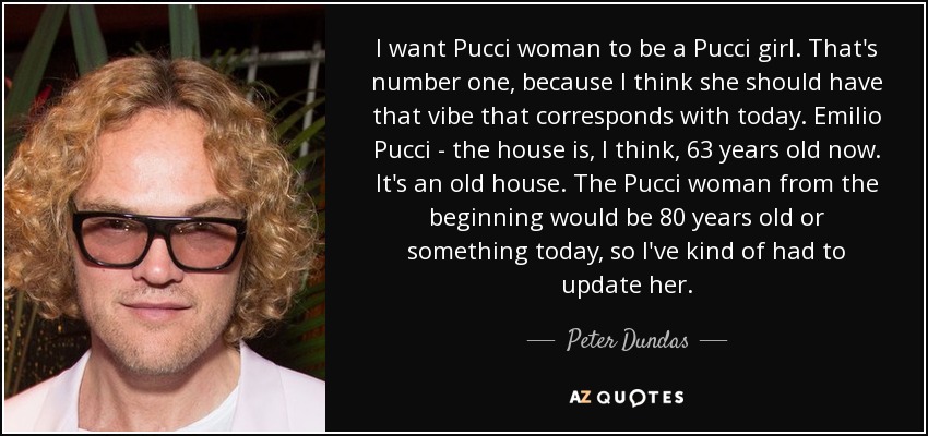 I want Pucci woman to be a Pucci girl. That's number one, because I think she should have that vibe that corresponds with today. Emilio Pucci - the house is, I think, 63 years old now. It's an old house. The Pucci woman from the beginning would be 80 years old or something today, so I've kind of had to update her. - Peter Dundas