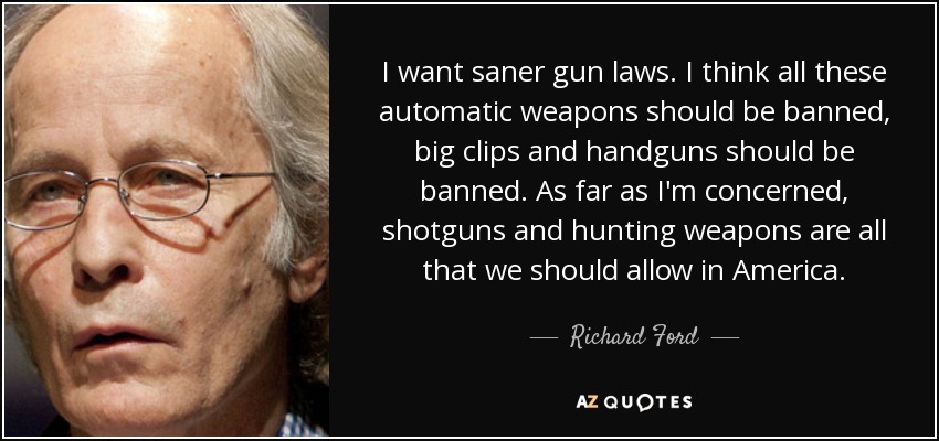 I want saner gun laws. I think all these automatic weapons should be banned, big clips and handguns should be banned. As far as I'm concerned, shotguns and hunting weapons are all that we should allow in America. - Richard Ford