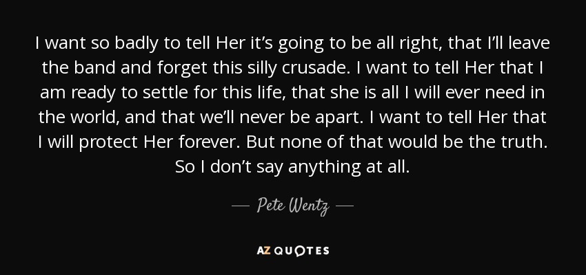 I want so badly to tell Her it’s going to be all right, that I’ll leave the band and forget this silly crusade. I want to tell Her that I am ready to settle for this life, that she is all I will ever need in the world, and that we’ll never be apart. I want to tell Her that I will protect Her forever. But none of that would be the truth. So I don’t say anything at all. - Pete Wentz