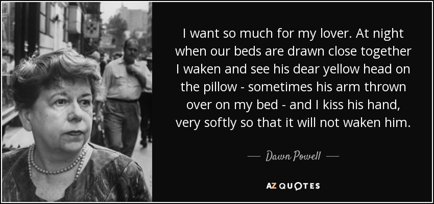 I want so much for my lover. At night when our beds are drawn close together I waken and see his dear yellow head on the pillow - sometimes his arm thrown over on my bed - and I kiss his hand, very softly so that it will not waken him. - Dawn Powell