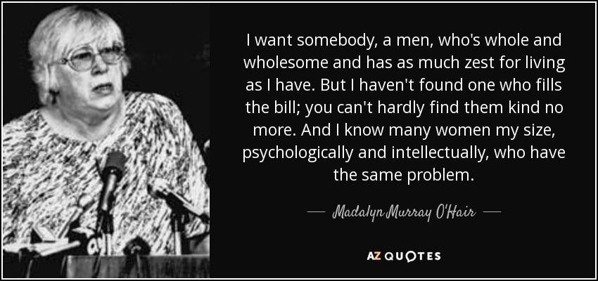 I want somebody, a men, who's whole and wholesome and has as much zest for living as I have. But I haven't found one who fills the bill; you can't hardly find them kind no more. And I know many women my size, psychologically and intellectually, who have the same problem. - Madalyn Murray O'Hair