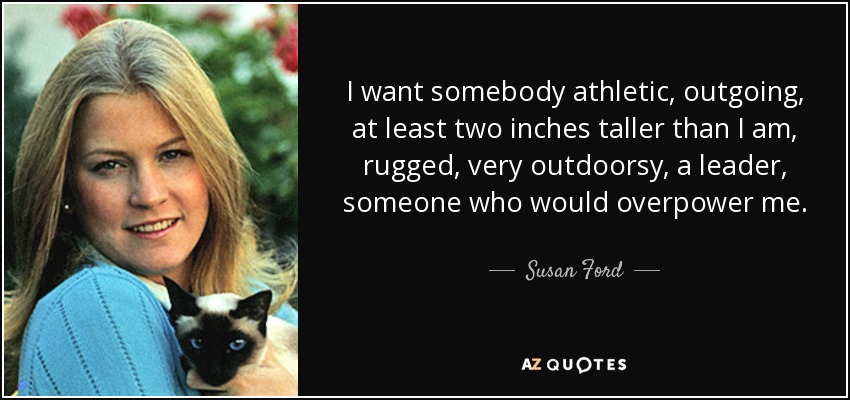 I want somebody athletic, outgoing, at least two inches taller than I am, rugged, very outdoorsy, a leader, someone who would overpower me. - Susan Ford