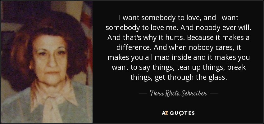 I want somebody to love, and I want somebody to love me. And nobody ever will. And that's why it hurts. Because it makes a difference. And when nobody cares, it makes you all mad inside and it makes you want to say things, tear up things, break things, get through the glass. - Flora Rheta Schreiber