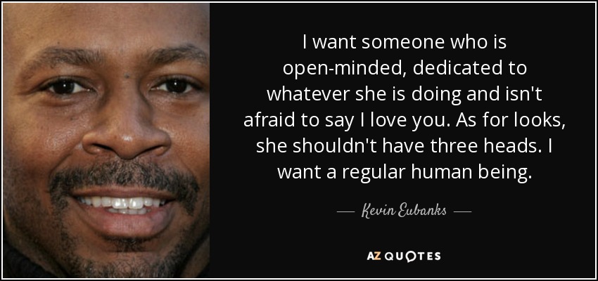 I want someone who is open-minded, dedicated to whatever she is doing and isn't afraid to say I love you. As for looks, she shouldn't have three heads. I want a regular human being. - Kevin Eubanks