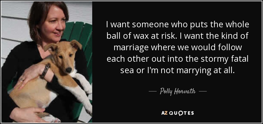 I want someone who puts the whole ball of wax at risk. I want the kind of marriage where we would follow each other out into the stormy fatal sea or I'm not marrying at all. - Polly Horvath