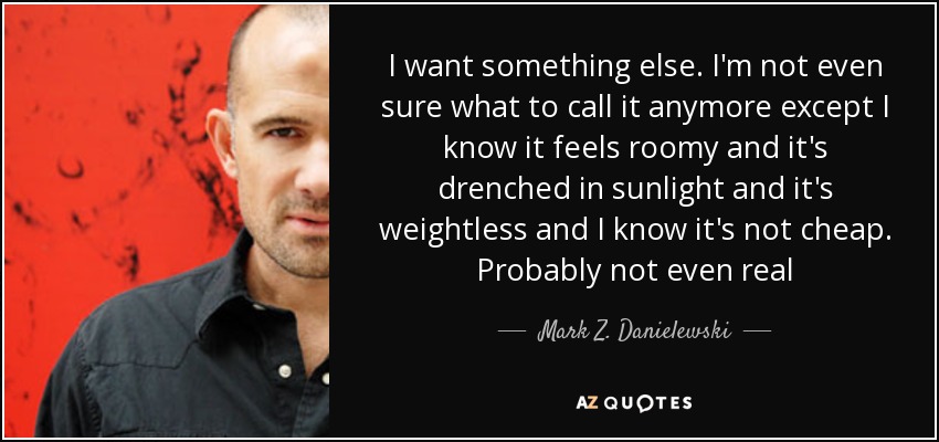 I want something else. I'm not even sure what to call it anymore except I know it feels roomy and it's drenched in sunlight and it's weightless and I know it's not cheap. Probably not even real - Mark Z. Danielewski