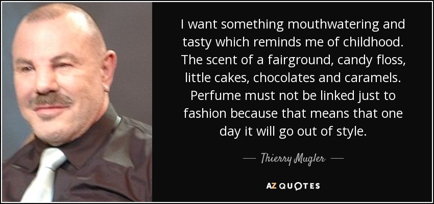 I want something mouthwatering and tasty which reminds me of childhood. The scent of a fairground, candy floss, little cakes, chocolates and caramels. Perfume must not be linked just to fashion because that means that one day it will go out of style. - Thierry Mugler