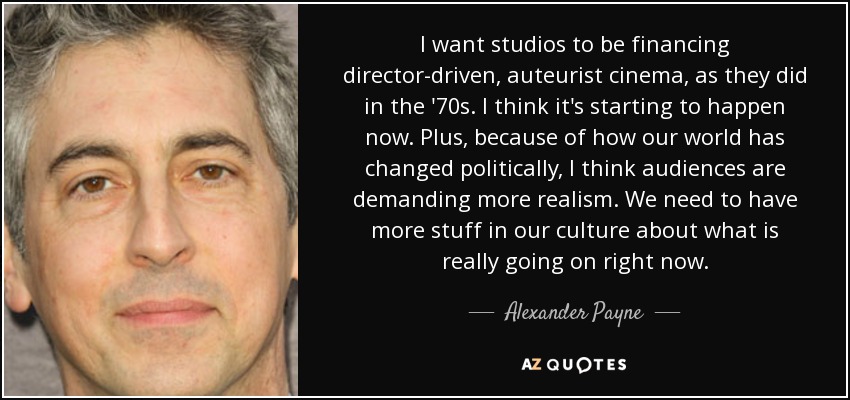 I want studios to be financing director-driven, auteurist cinema, as they did in the '70s. I think it's starting to happen now. Plus, because of how our world has changed politically, I think audiences are demanding more realism. We need to have more stuff in our culture about what is really going on right now. - Alexander Payne