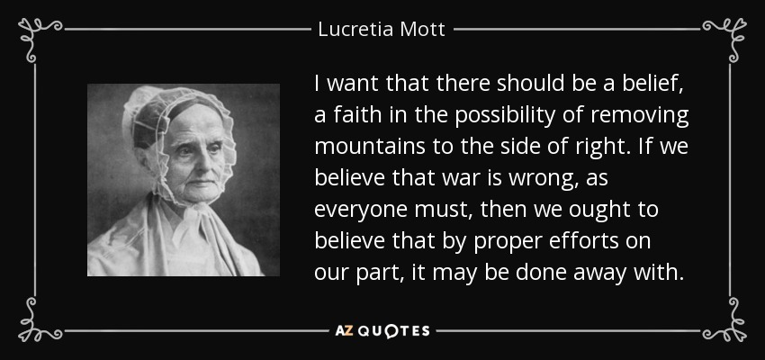 I want that there should be a belief, a faith in the possibility of removing mountains to the side of right. If we believe that war is wrong, as everyone must, then we ought to believe that by proper efforts on our part, it may be done away with. - Lucretia Mott