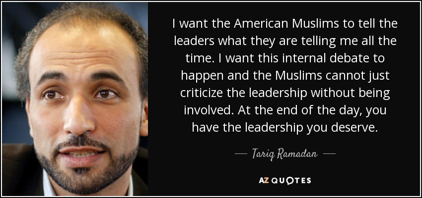 I want the American Muslims to tell the leaders what they are telling me all the time. I want this internal debate to happen and the Muslims cannot just criticize the leadership without being involved. At the end of the day, you have the leadership you deserve. - Tariq Ramadan