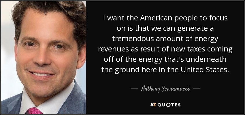 I want the American people to focus on is that we can generate a tremendous amount of energy revenues as result of new taxes coming off of the energy that's underneath the ground here in the United States. - Anthony Scaramucci