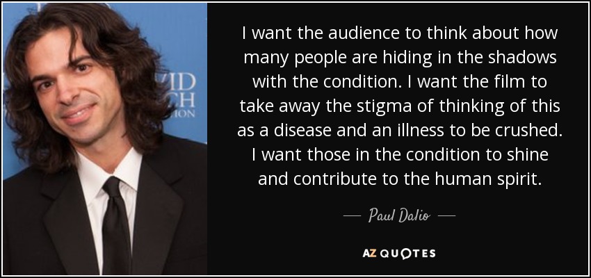 I want the audience to think about how many people are hiding in the shadows with the condition. I want the film to take away the stigma of thinking of this as a disease and an illness to be crushed. I want those in the condition to shine and contribute to the human spirit. - Paul Dalio
