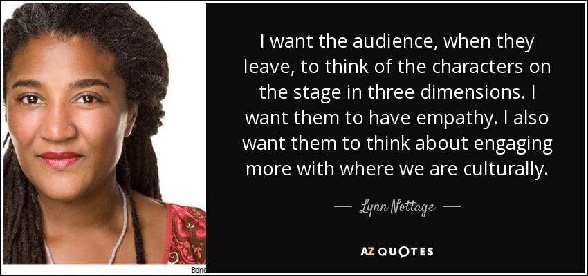 I want the audience, when they leave, to think of the characters on the stage in three dimensions. I want them to have empathy. I also want them to think about engaging more with where we are culturally. - Lynn Nottage