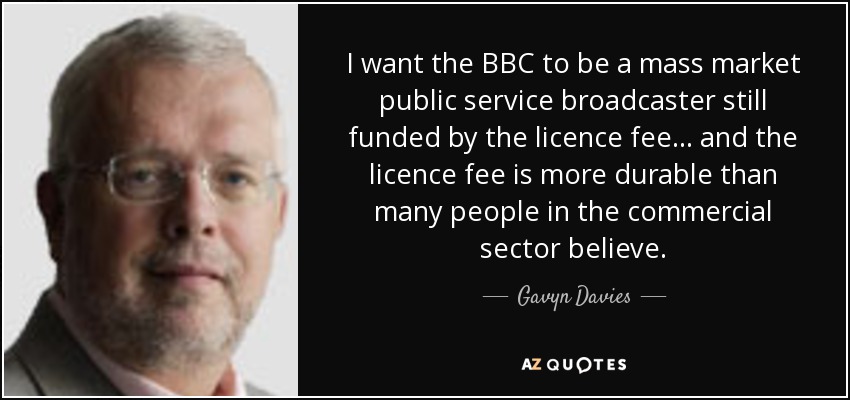I want the BBC to be a mass market public service broadcaster still funded by the licence fee... and the licence fee is more durable than many people in the commercial sector believe. - Gavyn Davies