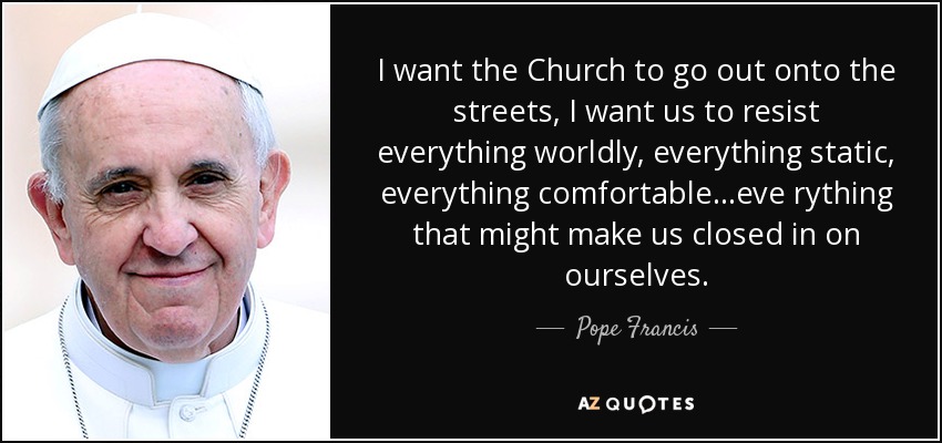 I want the Church to go out onto the streets, I want us to resist everything worldly, everything static, everything comfortable...eve rything that might make us closed in on ourselves. - Pope Francis