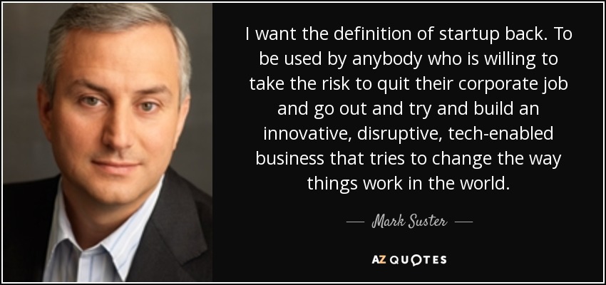 I want the definition of startup back. To be used by anybody who is willing to take the risk to quit their corporate job and go out and try and build an innovative, disruptive, tech-enabled business that tries to change the way things work in the world. - Mark Suster