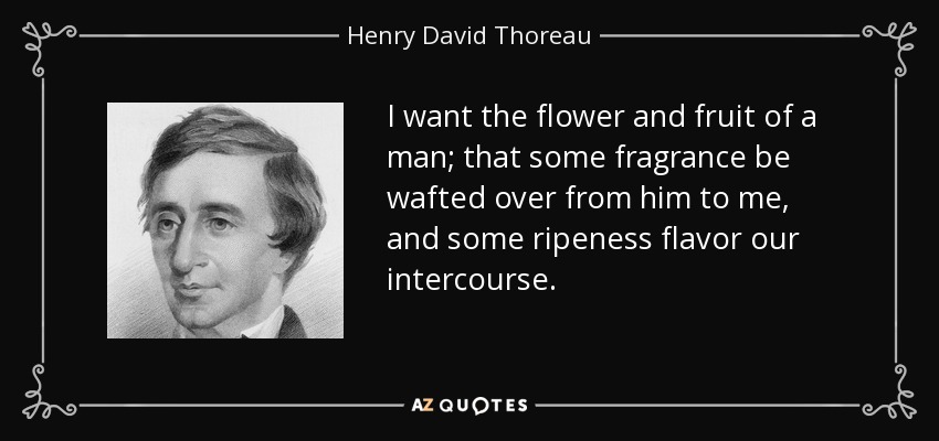 I want the flower and fruit of a man; that some fragrance be wafted over from him to me, and some ripeness flavor our intercourse. - Henry David Thoreau