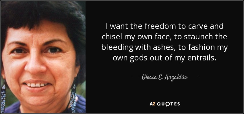 I want the freedom to carve and chisel my own face, to staunch the bleeding with ashes, to fashion my own gods out of my entrails. - Gloria E. Anzaldúa