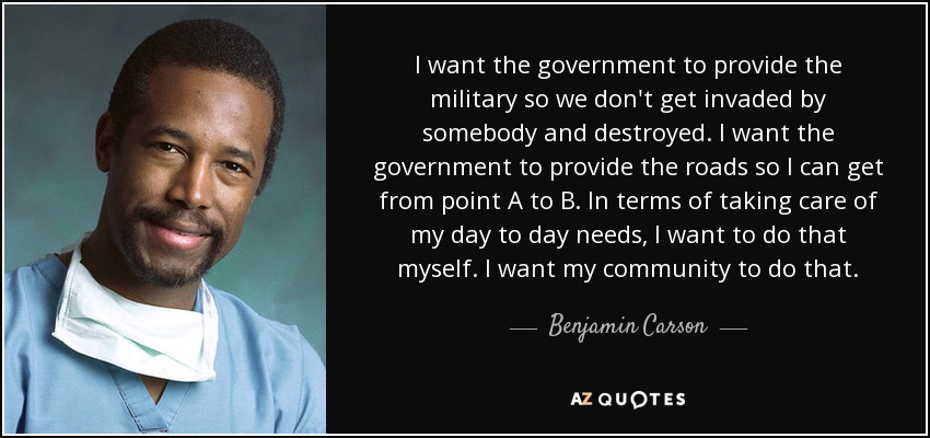 I want the government to provide the military so we don't get invaded by somebody and destroyed. I want the government to provide the roads so I can get from point A to B. In terms of taking care of my day to day needs, I want to do that myself. I want my community to do that. - Benjamin Carson